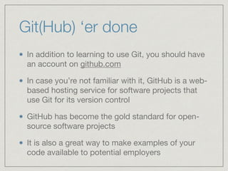 Git(Hub) ‘er done
In addition to learning to use Git, you should have
an account on github.com

In case you’re not familiar with it, GitHub is a web-
based hosting service for software projects that
use Git for its version control

GitHub has become the gold standard for open-
source software projects

It is also a great way to make examples of your
code available to potential employers
 