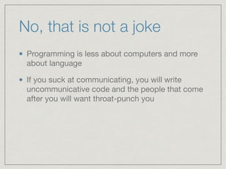 No, that is not a joke
Programming is less about computers and more
about language

If you suck at communicating, you will write
uncommunicative code and the people that come
after you will want throat-punch you
 