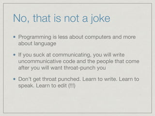 No, that is not a joke
Programming is less about computers and more
about language

If you suck at communicating, you will write
uncommunicative code and the people that come
after you will want throat-punch you

Don’t get throat punched. Learn to write. Learn to
speak. Learn to edit (!!!)
 