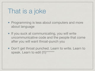 That is a joke
Programming is less about computers and more
about language

If you suck at communicating, you will write
uncommunicative code and the people that come
after you will want throat-punch you

Don’t get throat punched. Learn to write. Learn to
speak. Learn to edit (!!!)*******
 