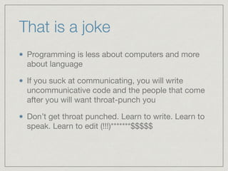 That is a joke
Programming is less about computers and more
about language

If you suck at communicating, you will write
uncommunicative code and the people that come
after you will want throat-punch you

Don’t get throat punched. Learn to write. Learn to
speak. Learn to edit (!!!)*******$$$$$
 