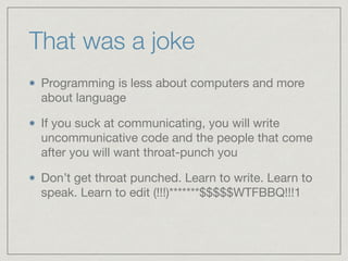 That was a joke
Programming is less about computers and more
about language

If you suck at communicating, you will write
uncommunicative code and the people that come
after you will want throat-punch you

Don’t get throat punched. Learn to write. Learn to
speak. Learn to edit (!!!)*******$$$$$WTFBBQ!!!1
 