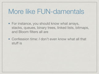 More like FUN-damentals
For instance, you should know what arrays,
stacks, queues, binary trees, linked lists, bitmaps,
and Bloom ﬁlters all are

Confession time: I don’t even know what all that
stuﬀ is
 