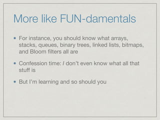 More like FUN-damentals
For instance, you should know what arrays,
stacks, queues, binary trees, linked lists, bitmaps,
and Bloom ﬁlters all are

Confession time: I don’t even know what all that
stuﬀ is

But I’m learning and so should you
 