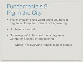 Fundamentals 2:  
Pig in the City
This may seem like a weird one if you have a
degree in Computer Science or Engineering

But here is a secret

Not everyone* in this ﬁeld has a degree in
Computer Science or Engineering

	 * - Where ‘Not Everyone’ equals a lot of people
 