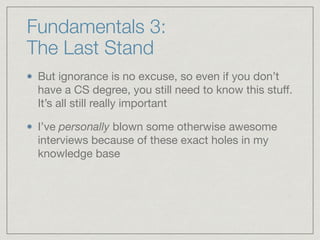 Fundamentals 3:  
The Last Stand
But ignorance is no excuse, so even if you don’t
have a CS degree, you still need to know this stuﬀ.
It’s all still really important

I’ve personally blown some otherwise awesome
interviews because of these exact holes in my
knowledge base
 