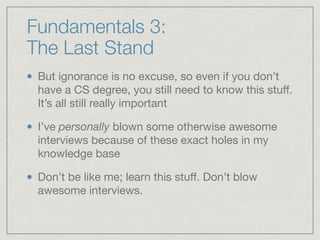 Fundamentals 3:  
The Last Stand
But ignorance is no excuse, so even if you don’t
have a CS degree, you still need to know this stuﬀ.
It’s all still really important

I’ve personally blown some otherwise awesome
interviews because of these exact holes in my
knowledge base 

Don’t be like me; learn this stuﬀ. Don’t blow
awesome interviews.
 
