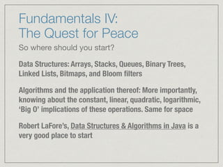 Fundamentals IV:  
The Quest for Peace
So where should you start?

Data Structures: Arrays, Stacks, Queues, Binary Trees,
Linked Lists, Bitmaps, and Bloom ﬁlters
Algorithms and the application thereof: More importantly,
knowing about the constant, linear, quadratic, logarithmic,
‘Big O’ implications of these operations. Same for space
Robert LaFore’s, Data Structures & Algorithms in Java is a
very good place to start
 
