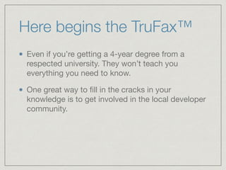 Here begins the TruFax™
Even if you’re getting a 4-year degree from a
respected university. They won’t teach you
everything you need to know.

One great way to ﬁll in the cracks in your
knowledge is to get involved in the local developer
community.
 