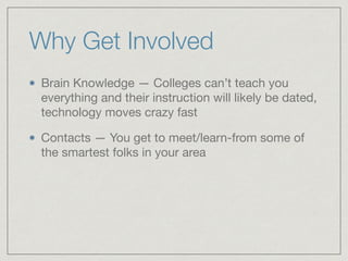 Why Get Involved
Brain Knowledge — Colleges can’t teach you
everything and their instruction will likely be dated,
technology moves crazy fast 

Contacts — You get to meet/learn-from some of
the smartest folks in your area
 