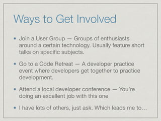Ways to Get Involved	
Join a User Group — Groups of enthusiasts
around a certain technology. Usually feature short
talks on speciﬁc subjects. 

Go to a Code Retreat — A developer practice
event where developers get together to practice
development. 

Attend a local developer conference — You’re
doing an excellent job with this one

I have lots of others, just ask. Which leads me to…
 