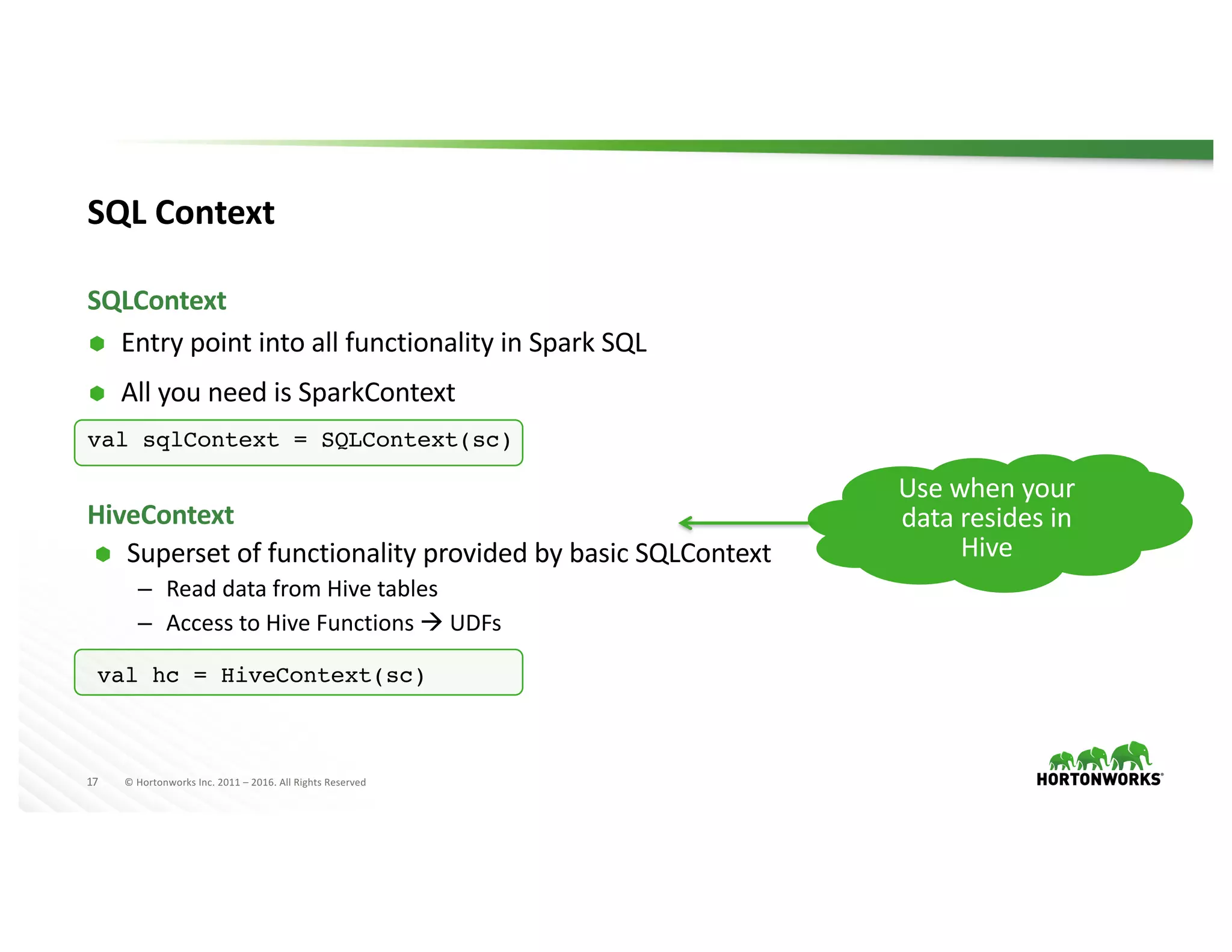 17 ©	Hortonworks	Inc.	2011	– 2016.	All	Rights	Reserved
SQL	Context
Ã Entry	point	into	all	functionality	in	Spark	SQL
Ã All	you	need	is	SparkContext
val sqlContext = SQLContext(sc)
SQLContext
Ã Superset	of	functionality	provided	by	basic	SQLContext
– Read	data	from	Hive	tables
– Access	to	Hive	Functions	à UDFs
HiveContext
val hc = HiveContext(sc)
Use	when	your	
data	resides	in	
Hive
 