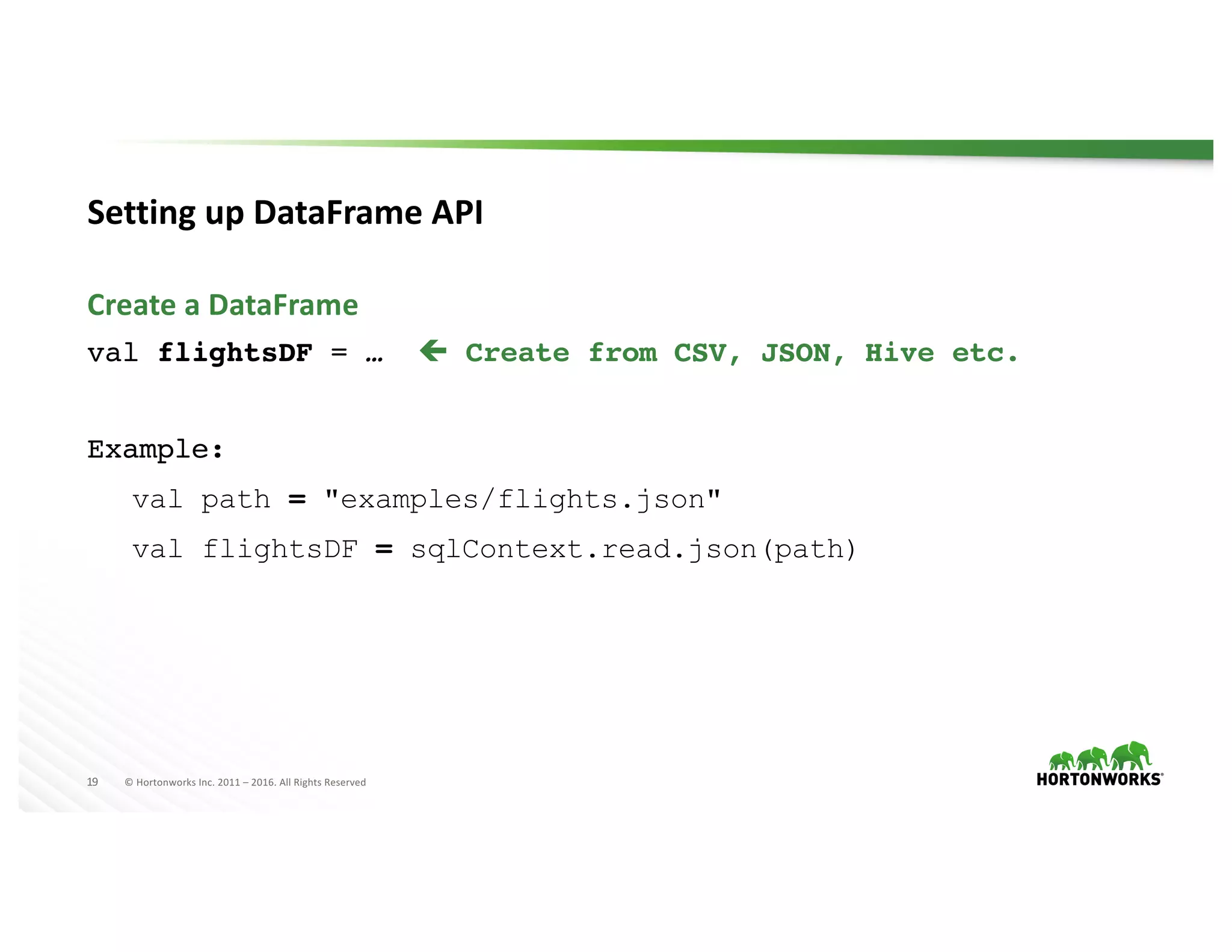 19 ©	Hortonworks	Inc.	2011	– 2016.	All	Rights	Reserved
Setting	up	DataFrame API
val flightsDF = … ç Create from CSV, JSON, Hive etc.
Example:
val path = "examples/flights.json"
val flightsDF = sqlContext.read.json(path)
Create	a	DataFrame
 