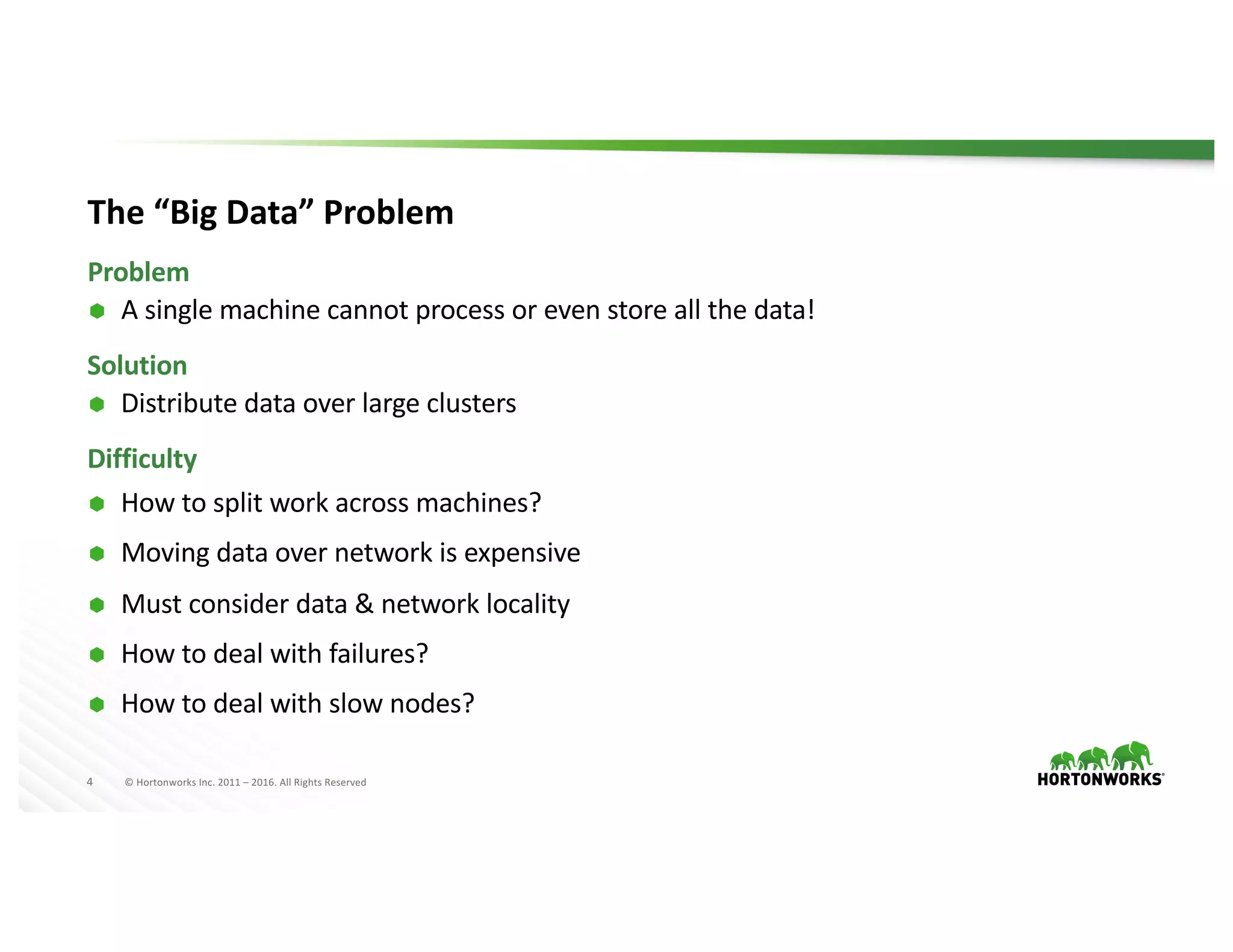 4 ©	Hortonworks	Inc.	2011	– 2016.	All	Rights	Reserved
The	“Big	Data”	Problem
Ã A	single	machine	cannot	process	or	even	store	all	the	data!
Problem
Solution
Ã Distribute	data	over	large	clusters
Difficulty
Ã How	to	split	work	across	machines?
Ã Moving	data	over	network	is	expensive
Ã Must	consider	data	&	network	locality
Ã How	to	deal	with	failures?
Ã How	to	deal	with	slow	nodes?
 
