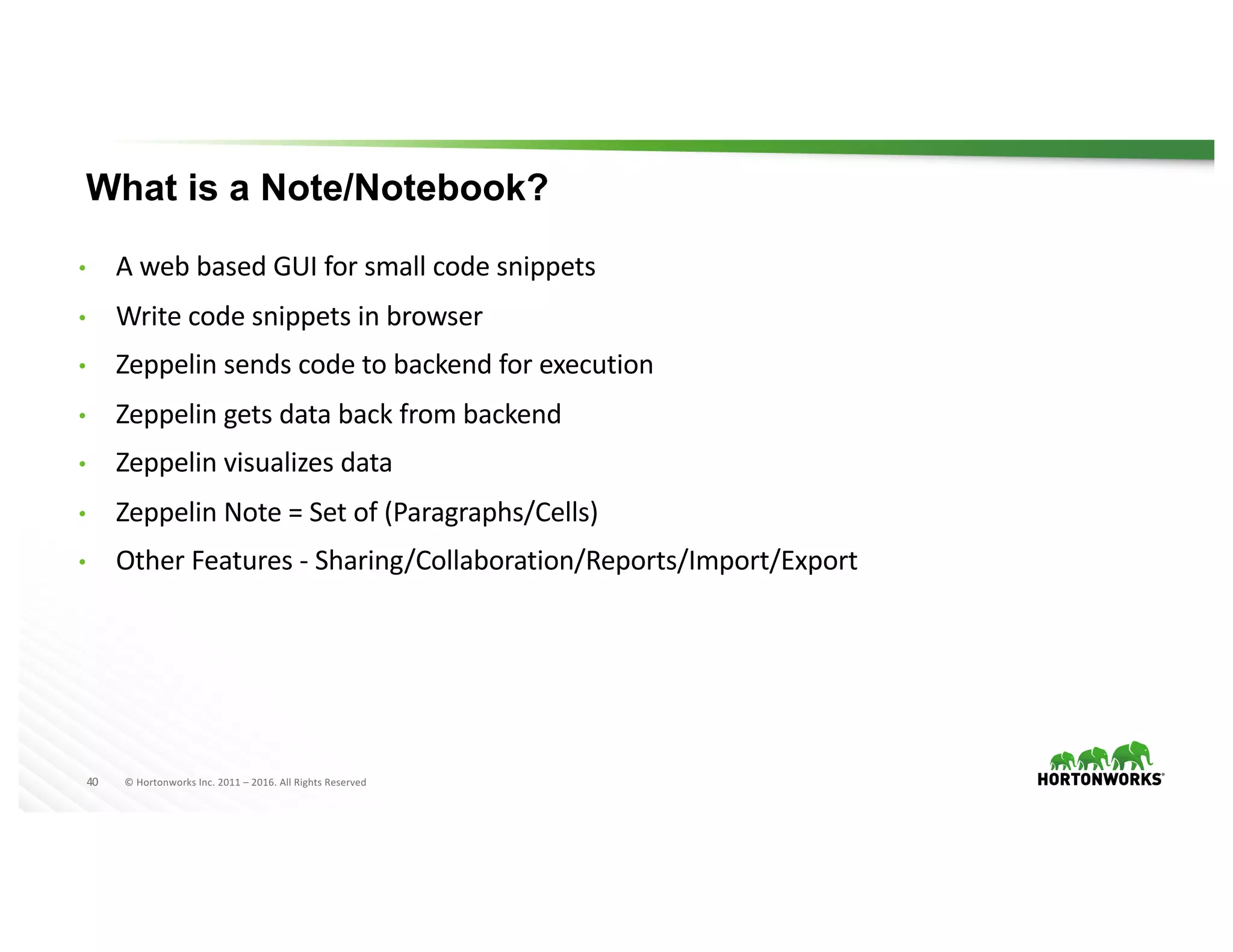 40 ©	Hortonworks	Inc.	2011	– 2016.	All	Rights	Reserved
What is a Note/Notebook?
• A	web	based	GUI	for	small	code	snippets
• Write	code	snippets	in	browser
• Zeppelin	sends	code	to	backend	for	execution
• Zeppelin	gets	data	back	from	backend
• Zeppelin	visualizes	data
• Zeppelin	Note	=	Set	of	(Paragraphs/Cells)
• Other	Features	- Sharing/Collaboration/Reports/Import/Export
 