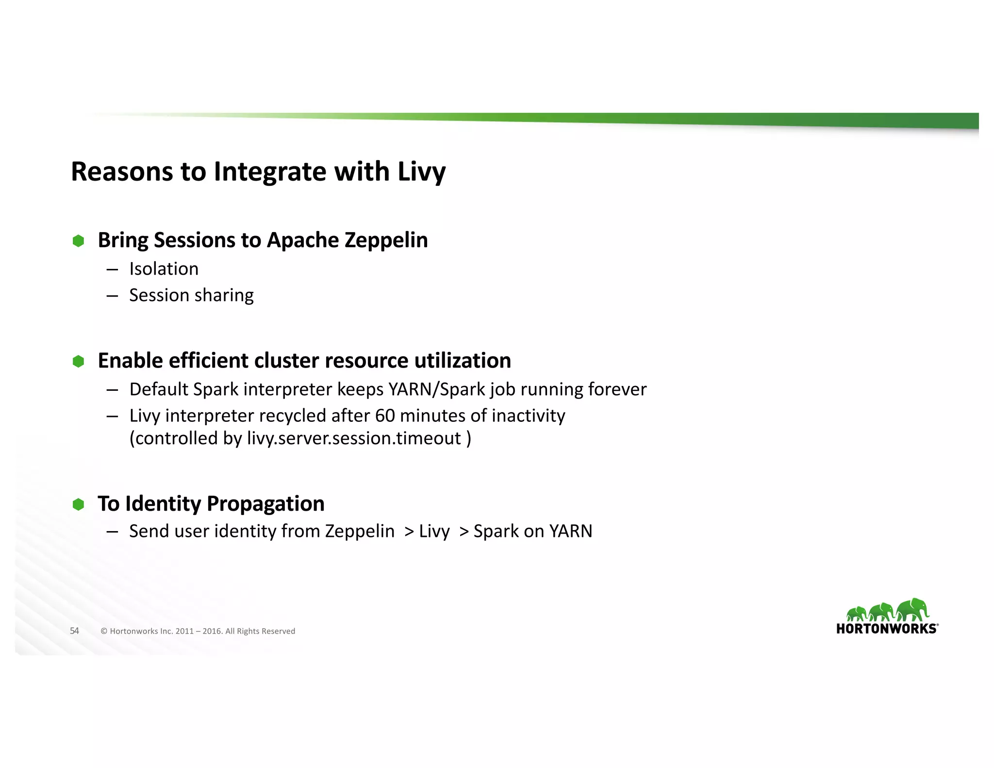 54 ©	Hortonworks	Inc.	2011	– 2016.	All	Rights	Reserved
Reasons	to	Integrate	with	Livy
Ã Bring	Sessions	to	Apache	Zeppelin
– Isolation
– Session	sharing	
Ã Enable	efficient	cluster	resource	utilization
– Default	Spark	interpreter	keeps	YARN/Spark	job	running	forever
– Livy	interpreter	recycled	after	60	minutes	of	inactivity	
(controlled	by	livy.server.session.timeout )
Ã To	Identity	Propagation
– Send	user	identity	from	Zeppelin		>	Livy		>	Spark	on	YARN
 