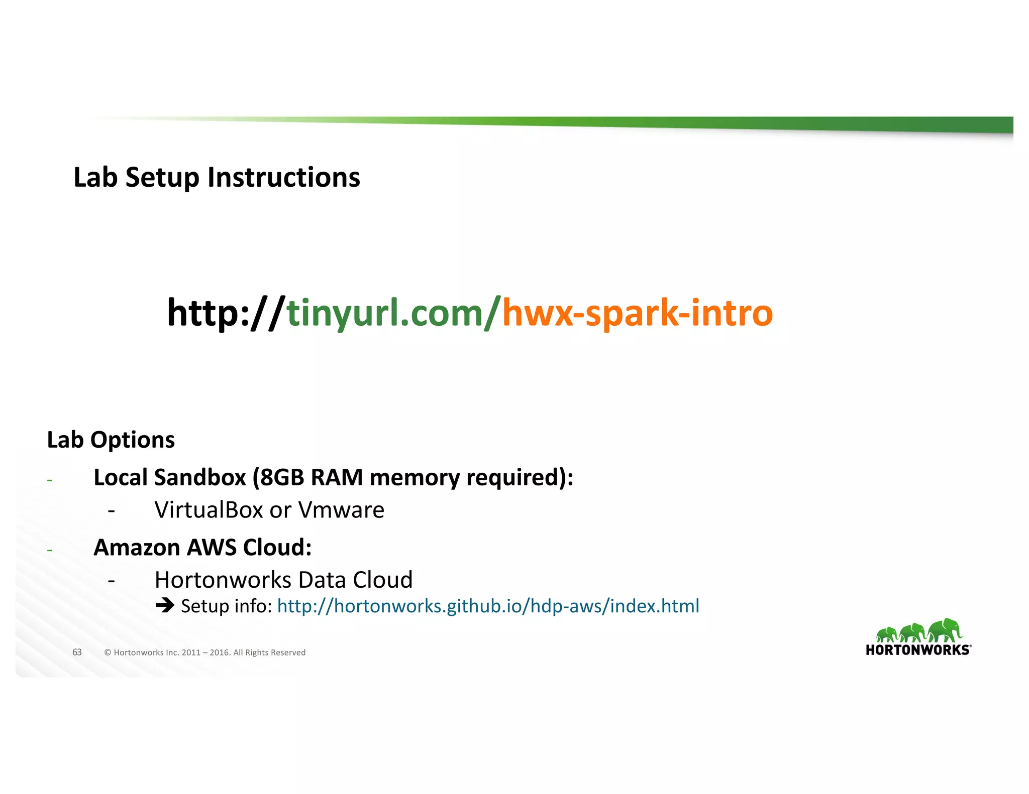 63 ©	Hortonworks	Inc.	2011	– 2016.	All	Rights	Reserved
Lab	Setup	Instructions
http://tinyurl.com/hwx-spark-intro
Lab	Options
- Local	Sandbox	(8GB	RAM	memory	required):
- VirtualBox or	Vmware
- Amazon	AWS	Cloud:
- Hortonworks	Data	Cloud	
è Setup	info:	http://hortonworks.github.io/hdp-aws/index.html
http://hortonworks.github.io/hdp-aws/index.html
http://hortonworks.github.io/hdp-aws/index.html
 