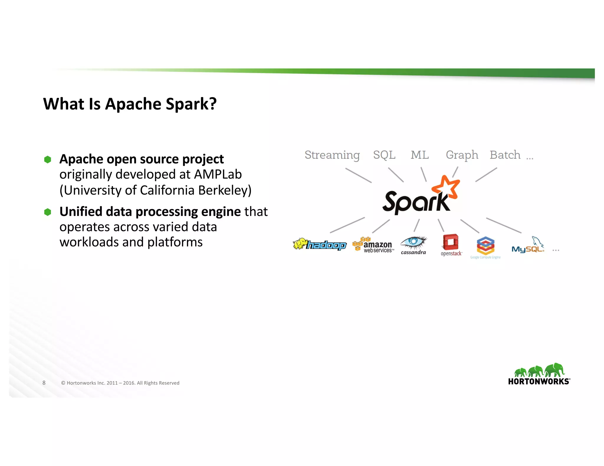 8 ©	Hortonworks	Inc.	2011	– 2016.	All	Rights	Reserved
What	Is	Apache	Spark?
Ã Apache	open	source	project	
originally	developed	at	AMPLab
(University	of	California	Berkeley)
Ã Unified	data	processing	engine	that	
operates	across	varied	data	
workloads	and	platforms
 