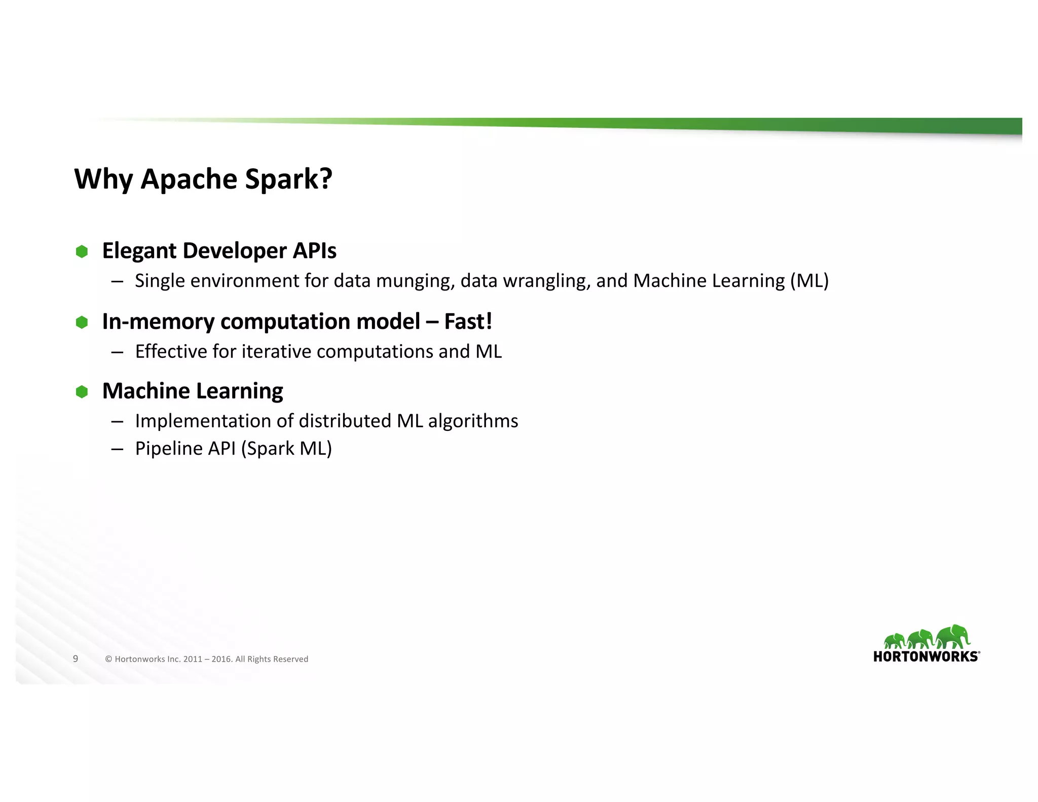 9 ©	Hortonworks	Inc.	2011	– 2016.	All	Rights	Reserved
Why	Apache	Spark?
Ã Elegant	Developer	APIs
– Single	environment	for	data	munging,	data	wrangling,	and	Machine	Learning	(ML)
Ã In-memory	computation	model	– Fast!
– Effective	for	iterative	computations	and	ML
Ã Machine	Learning
– Implementation	of	distributed	ML	algorithms
– Pipeline	API	(Spark	ML)
 