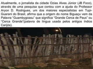 Atualmente, o jornalista da cidade Ozias Alves Júnior (JB Foco),
através de uma pesquisa que contou com a ajuda do Professor
Aryon D. Rodrigues, um dos maiores especialistas em Tupi-
Guarani do Brasil, afirma qua a origem do nome Biguaçu vem da
Palavra “Guambygoasu” que significa “Grande Cerca de Paus” ou
“Cerca Grande”(palavra de língua usada pelos antigos índios
Carijós).
 
