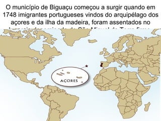 O município de Biguaçu começou a surgir quando em
1748 imigrantes portugueses vindos do arquipélago dos
   açores e da ilha da madeira, foram assentados no
  lugarejo denominado de São Miguel da Terra firme.
 