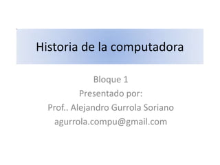 Historia de la computadora

               Bloque 1
           Presentado por:
  Prof.. Alejandro Gurrola Soriano
   agurrola.compu@gmail.com
 