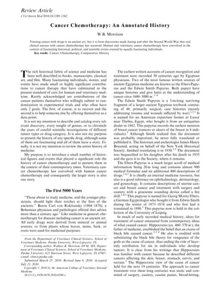 Review Article
Cancer Chemotherapy: An Annotated History
W.B. Morrison
Treating cancer with drugs is an ancient art, but it is from discoveries made during and after the Second World War that real
clinical success with cancer chemotherapy has occurred. Human and veterinary cancer chemotherapy have coevolved in the
context of fascinating historical, political, and scientiﬁc events created by equally fascinating individuals.
Key words: Cancer; Chemotherapy; Comparative; History.
The rich historical fabric of science and medicine has
been well described in books, manuscripts, classical
art, and ﬁlm. Many fascinating individuals, stories, and
events have made small or highly signiﬁcant contribu-
tions to cancer therapy that have culminated in the
present standard of care for human and veterinary med-
icine. Rarely acknowledged are contributions of the
cancer patients themselves who willingly submit to ran-
domization in experimental trials and who often have
only 2 goals: The ﬁrst, of course, is to recover and the
second is to help someone else by offering themselves as a
data point.
It is not my intention to describe and catalog every rel-
evant discovery, every insight of genius, or to chronicle
the years of careful scientiﬁc investigations of different
tumor types or drug category. It is also not my purpose
to present the history of any speciﬁc drug, although some
of them are fascinating and all of them have a story. Fi-
nally, it is not my intention to review the entire history of
medicine.
My purpose is to introduce a small number of histor-
ical ﬁgures and events that played a signiﬁcant role the
history of cancer chemotherapy and to present them in
the context of their contemporary times. Veterinary can-
cer chemotherapy has coevolved with human cancer
chemotherapy and consequently the larger story is also
our story.
The First 5000 Years
‘‘Those about to study medicine, and the younger phy-
sicians, should light their torches at the ﬁres of the
ancients.’’ Baron Carl von Rokitansky (1804–1878), a
Bohemian physician and pathologist offered that advice
more than a century ago.1
Like medicine in general, che-
motherapy for diseases including cancer is an ancient art.
All early drugs were derived from mineral or animal
sources, or from plants whose leaves, stems, bark, or
roots were used for medicinal purposes.
The earliest written accounts of cancer recognition and
treatment were recorded 50 centuries ago by Egyptian
physicians. Two of the most famous written sources of
ancient Egyptian medicine are known as the Ebers Papy-
rus and the Edwin Smith Papyrus. Both papyri have
unique histories and give hints at the understanding of
cancer circa 1600–3000 BC.1–6
The Edwin Smith Papyrus is a 5-m-long surviving
fragment of a larger ancient Egyptian textbook consist-
ing of 48, primarily surgical, case histories (mostly
addressing trauma and wounds inﬂicted by war).2,3,5
It
is named for an American expatriate farmer at Luxor
near Thebes, Egypt, who bought it from an antiquities
dealer in 1862. This papyrus records the earliest mention
of breast cancer (tumors or ulcers of the breast in 8 indi-
viduals).5
Although Smith realized that the document
was probably important, he never fully translated or
published it. The historian and archeologist James Henry
Breasted, acting on behalf of the New York Historical
Society, ﬁnished translating it in 1930.2,3
The document
was bequeathed to his daughter after his death in 1935
and she gave it to the Society, where it remains.
The Ebers Papyrus is a much larger scroll of medical
information being 20 m long and contains almost 900
medical formulae and an additional 400 descriptions of
drugs.1,4,5
It is chieﬂy an internal medicine resource, but
also is a good reference on ophthalmology, dermatology,
and gynecology. It contains descriptions of uterine can-
cer and breast cancer and treatment with surgery and
cautery with a gruesome sounding device called a ﬁre
drill.1,4,5
This papyrus is named for Georg Moritz Ebers,
a German Egyptologist who bought it from Edwin Smith
during the winter of 1873–1874 and who ﬁrst had it
translated in 1890.3
This papyrus now is held in the col-
lection of the University of Leipzig.
In much of early recorded medical history, ideas for
treatment of cancer emanated from contemporary ideas
of what caused cancer. Hippocrates (ca. 460–370 BC), the
father of medicine, established the belief that an excess of
black bile caused cancer.5,7–9
He also is credited with
substituting the black bile theory for vengeance of the
gods as the cause of cancer, thus ending the role of heav-
enly retribution for sin in individuals who develop
tumors. It is clear from his writings that Hippocrates
was familiar with cancer because he described different
cancers affecting the skin, breast, stomach, cervix, and
rectum.5
The Hippocratic view of the cause of cancer
held for the next 19 centuries. The approach to cancer
treatment over these long centuries was static and con-
sisted of surgery, cautery, caustic pastes, blood-letting,
From the Department of Veterinary Clinical Sciences, School of
Veterinary Medicine, Purdue University, West Lafayette, IN.
Corresponding author: Wallace B. Morrison, DVM, MS, Depart-
ment of Veterinary Clinical Sciences, School of Veterinary Medicine,
Purdue University, 625 Harrison Street, West Lafayette, IN 47907;
e-mail: wbm@purdue.edu.
Submitted March 25, 2010; Revised June 8, 2010; Accepted
July 21, 2010.
Copyright r 2010 by the American College of Veterinary Internal
Medicine
10.1111/j.1939-1676.2010.0590.x
J Vet Intern Med 2010;24:1249–1262
 
