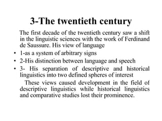 3-The twentieth century The first decade of the twentieth century saw a shift in the linguistic sciences with the work of Ferdinand de Saussure. His view of language  1-as a system of arbitrary signs  2-His distinction between language and speech 3- His separation of descriptive and historical linguistics into two defined spheres of interest These views caused development in the field of descriptive linguistics while historical linguistics and comparative studies lost their prominence.   