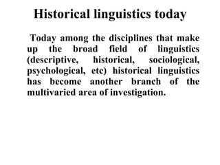 Historical linguistics today   Today among the disciplines that make up the broad field of linguistics (descriptive, historical, sociological, psychological, etc) historical linguistics has become another branch of the multivaried area of investigation. 
