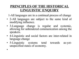 PRINCIPLES OF THE HISTORICAL LINGUISTIC ENQUIRY    1-All languages are in a continual process of change 2-All languages are subject to the same kind of modifying influence. 3-Language change is regular and systemic, allowing for unhindered communication among the speakers. 4-Linguistic and social factors are inter-related in language change 5-Linguistic systems tend towards as-yet-unspecified states of economy.    