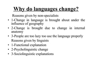 Why do languages change? Reasons given by non-specialists 1-Change in language is brought about under the influence of geography 2-Change is brought due to change in internal anatomy 3-People are too lazy too use the language properly Reasons given by linguists  1-Functional explanation 2-Psycholinguistic change 3-Sociolinguistic explanations 