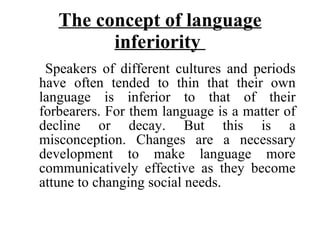 The concept of language inferiority  Speakers of different cultures and periods have often tended to thin that their own language is inferior to that of their forbearers. For them language is a matter of decline or decay. But this is a misconception. Changes are a necessary development to make language more communicatively effective as they become attune to changing social needs.  