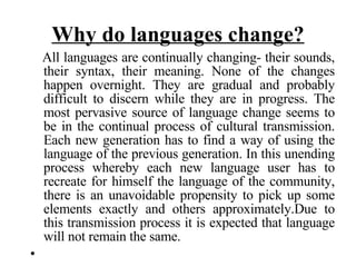 Why do languages change? All languages are continually changing- their sounds, their syntax, their meaning. None of the changes happen overnight. They are gradual and probably difficult to discern while they are in progress. The most pervasive source of language change seems to be in the continual process of cultural transmission. Each new generation has to find a way of using the language of the previous generation. In this unending process whereby each new language user has to recreate for himself the language of the community, there is an unavoidable propensity to pick up some elements exactly and others approximately.Due to this transmission process it is expected that language will not remain the same.  