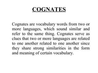 COGNATES Cognates are vocabulary words from two or more languages, which sound similar and refer to the same thing. Cognates serve as clues that two or more languages are related to one another related to one another since they share strong similarities in the form and meaning of certain vocabulary. 