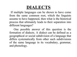 DIALECTS If multiple languages can be shown to have come from the same common root, which the linguists assume to have happened, then what is the historical process that ultimately leads to their separation into different languages? One possible answer of this question is the formation of dialects. A dialect can be defined as a geographical or social subdivision of a language that differs systematically from other such subdivisions of the same language in its vocabulary, grammar, and phonology. 
