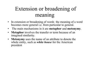 Extension or broadening of meaning  In extension or broadening of words  the meaning of a word becomes more general i.e. from particular to general. The main mechanisms in it are  metaphor  and  metonymy .  Metaphor  involves the transfer or term because of an imagined similarity .  Metonymy  uses the name of an attribute to denote the whole entity, such as  white house  for the American president  