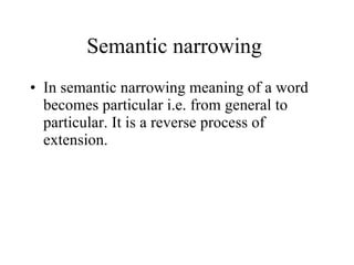 Semantic narrowing  In semantic narrowing meaning of a word becomes particular i.e. from general to particular. It is a reverse process of extension.  