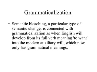 Grammaticalization  Semantic bleaching, a particular type of semantic change, is connected with grammaticalization as when English will develop from its full verb meaning 'to want' into the modern auxiliary will, which now only has grammatical meanings.   