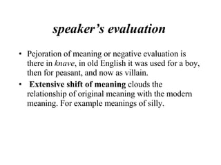 speaker’s evaluation  Pejoration of meaning or negative evaluation is there in  knave , in old English it was used for a boy, then for peasant, and now as villain. Extensive shift of meaning  clouds the relationship of original meaning with the modern meaning. For example meanings of silly.  