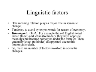 Linguistic factors  The meaning relation plays a major role in semantic change.  Tendency to avoid synonym words for reason of economy. Homonymic  clash,  For example the old English word laetan (to let) and lettan (to hinder); they have opposite meanings but became homonym under the form let. Then gradually lettan (to hinder) disappeared due to this homonymic clash.  So, there are number of factors involved in semantic changes.  
