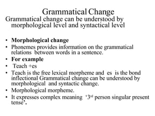 Grammatical Change Grammatical change can be understood by morphological level and syntactical level Morphological change Phonemes provides information on the grammatical relations  between words in a sentence. For example Teach +es  Teach is the free lexical morpheme and  es  is the bond inflectional Grammatical change can be understood by morphological  and syntactic change. Morphological morpheme. It expresses complex meaning  ‘3 rd  person singular present tense ’. 