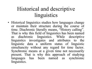 Historical and descriptive linguistics Historical linguistics studies how languages change or maintain their structure during the course of time. Diachronic literally means, “History calling”. That is why this field of linguistics has been named as diachronic linguistics. While descriptive linguistics investigates and attributes to the linguistic data a uniform status of linguistic simultancity without any regard for time factor. Synchronic means at a given time not necessarily present. That is why this approach of studying languages has been named as synchronic linguistics.  