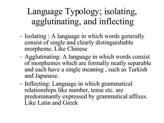 Language Typology; isolating, agglutinating, and inflecting Isolating : A language in which words generally consist of single and clearly distinguishable morpheme. Like Chinese Agglutinating: A language in which words consist of morphemes which are formally neatly separable and each have a single meaning , such as Turkish and Japanese. Inflecting: Language in which grammatical relationships like number, tense etc. are predominantly expressed by grammatical affixes. Like Latin and Greek 