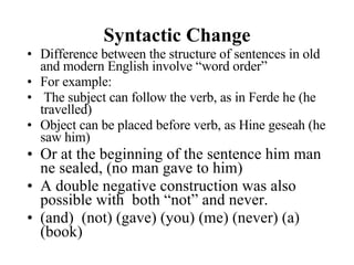 Syntactic Change Difference between the structure of sentences in old and modern English involve “word order” For example: The subject can follow the verb, as in Ferde he (he travelled) Object can be placed before verb, as Hine geseah (he saw him) Or at the beginning of the sentence him man ne sealed, (no man gave to him) A double negative construction was also possible with  both “not” and never. (and)  (not) (gave) (you) (me) (never) (a) (book) 