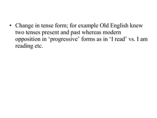 Change in tense form; for example Old English knew two tenses present and past whereas modern opposition in ‘progressive’ forms as in ‘I read’ vs. I am reading etc. 