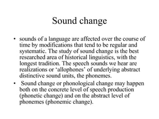 Sound change sounds of a language are affected over the course of time by modifications that tend to be regular and systematic. The study of sound change is the best researched area of historical linguistics, with the longest tradition. The speech sounds we hear are realizations or ‘allophones’ of underlying abstract distinctive sound units, the phonemes. Sound change or phonological change may happen both on the concrete level of speech production (phonetic change) and on the abstract level of phonemes (phonemic change).  