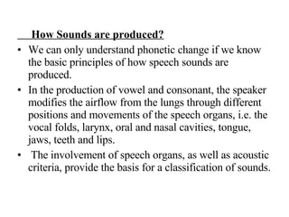 How Sounds are produced? We can only understand phonetic change if we know the basic principles of how speech sounds are produced.  In the production of vowel and consonant, the speaker modifies the airflow from the lungs through different positions and movements of the speech organs, i.e. the vocal folds, larynx, oral and nasal cavities, tongue, jaws, teeth and lips. The involvement of speech organs, as well as acoustic criteria, provide the basis for a classification of sounds.  