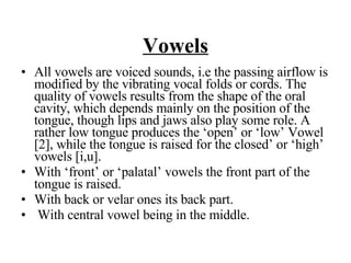Vowels All vowels are voiced sounds, i.e the passing airflow is modified by the vibrating vocal folds or cords. The quality of vowels results from the shape of the oral cavity, which depends mainly on the position of the tongue, though lips and jaws also play some role. A rather low tongue produces the ‘open’ or ‘low’ Vowel [2], while the tongue is raised for the closed’ or ‘high’ vowels [i,u].  With ‘front’ or ‘palatal’ vowels the front part of the tongue is raised.  With back or velar ones its back part.  With central vowel being in the middle.  