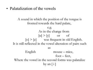 Palatalization of the vowels A sound in which the position of the tongue is fronted towards the hard palate,  e.g. As in the change from  [u] > [y] or  of  [o] > [e] was frequent in old English.  It is still reflected in the vowel alteration of pairs such as  English  mouse – mice,  foot – feet,  Where the vowel in the second forms was palatalize by an [ i ] 