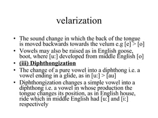 velarization The sound change in which the back of the tongue is moved backwards towards the velum e.g [e] > [o] Vowels may also be raised as in English goose, boot, where [u:] developed from middle English [o] (iii) Diphthongization The change of a pure vowel into a diphthong i.e. a vowel ending in a glide, as in [u:] > [au] Diphthongization changes a simple vowel into a diphthong i.e. a vowel in whose production the tongue changes its position, as in English house, ride which in middle English had [u:] and [i:] respectively 
